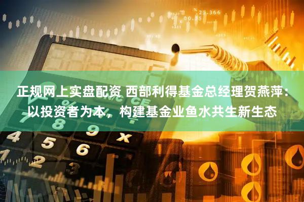 正规网上实盘配资 西部利得基金总经理贺燕萍：以投资者为本，构建基金业鱼水共生新生态
