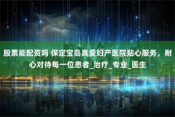 股票能配资吗 保定宝岛真爱妇产医院贴心服务，耐心对待每一位患者_治疗_专业_医生
