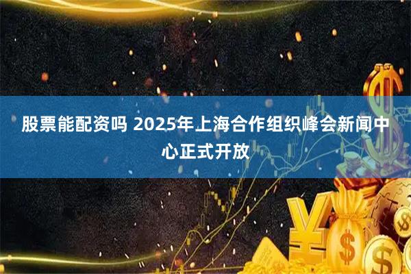 股票能配资吗 2025年上海合作组织峰会新闻中心正式开放