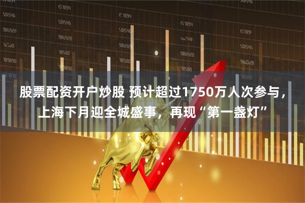 股票配资开户炒股 预计超过1750万人次参与,上海下月迎全城盛事,再现“第一盏灯”