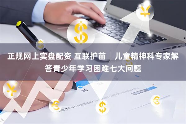 正规网上实盘配资 互联护苗│儿童精神科专家解答青少年学习困难七大问题