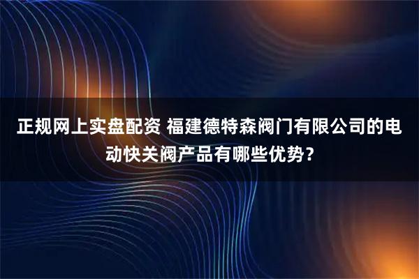 正规网上实盘配资 福建德特森阀门有限公司的电动快关阀产品有哪些优势？