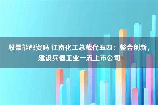 股票能配资吗 江南化工总裁代五四：整合创新，建设兵器工业一流上市公司