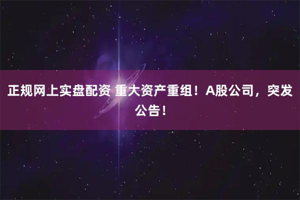 正规网上实盘配资 重大资产重组!A股公司,突发公告!