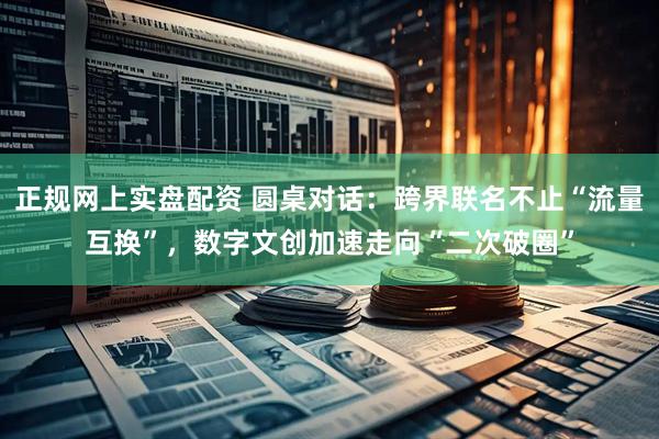 正规网上实盘配资 圆桌对话：跨界联名不止“流量互换”，数字文创加速走向“二次破圈”