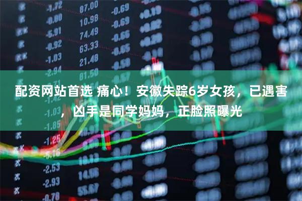 配资网站首选 痛心！安徽失踪6岁女孩，已遇害，凶手是同学妈妈，正脸照曝光