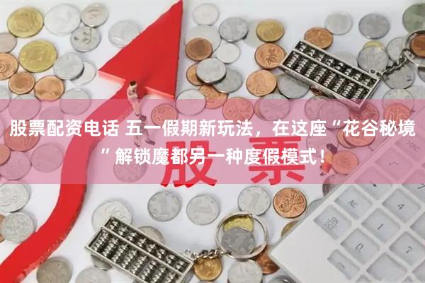 股票配资电话 五一假期新玩法，在这座“花谷秘境”解锁魔都另一种度假模式！