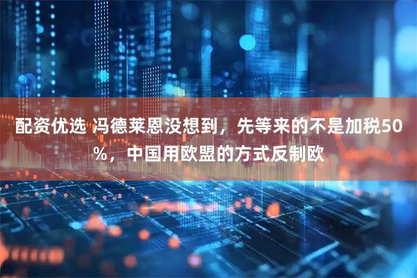 配资优选 冯德莱恩没想到，先等来的不是加税50%，中国用欧盟的方式反制欧