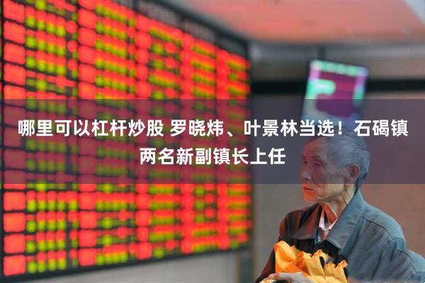 哪里可以杠杆炒股 罗晓炜、叶景林当选！石碣镇两名新副镇长上任