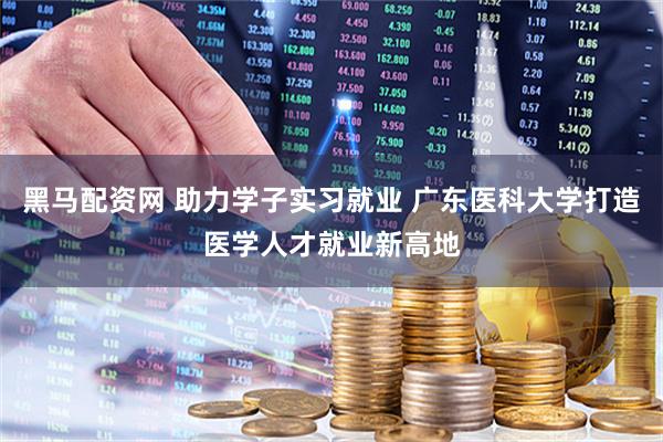 黑马配资网 助力学子实习就业 广东医科大学打造医学人才就业新高地