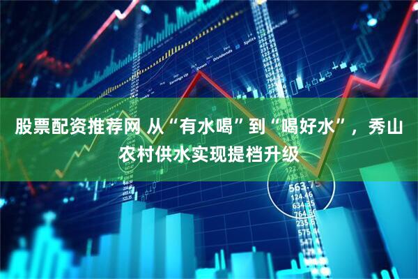 股票配资推荐网 从“有水喝”到“喝好水”，秀山农村供水实现提档升级