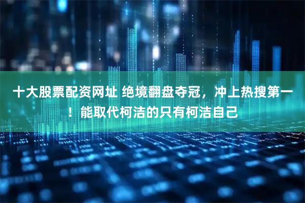 十大股票配资网址 绝境翻盘夺冠，冲上热搜第一！能取代柯洁的只有柯洁自己
