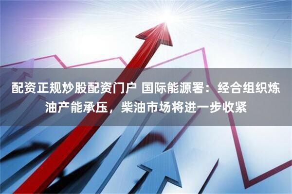 配资正规炒股配资门户 国际能源署：经合组织炼油产能承压，柴油市场将进一步收紧