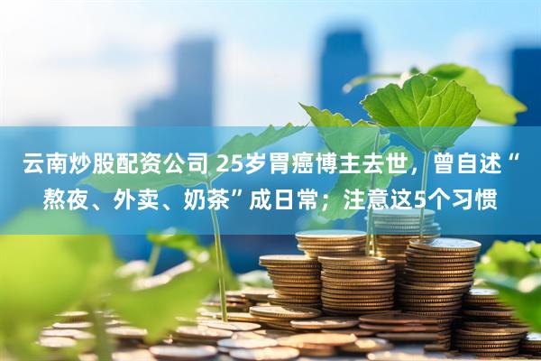 云南炒股配资公司 25岁胃癌博主去世，曾自述“熬夜、外卖、奶茶”成日常；注意这5个习惯
