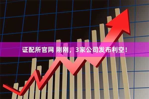 证配所官网 刚刚，3家公司发布利空！